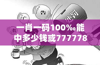 一肖一码100‰能中多少钱或7777788888管家婆凤凰网查一下云间玉箭，警惕虚假诱导危害-痛点释义、专家解析解释与落实