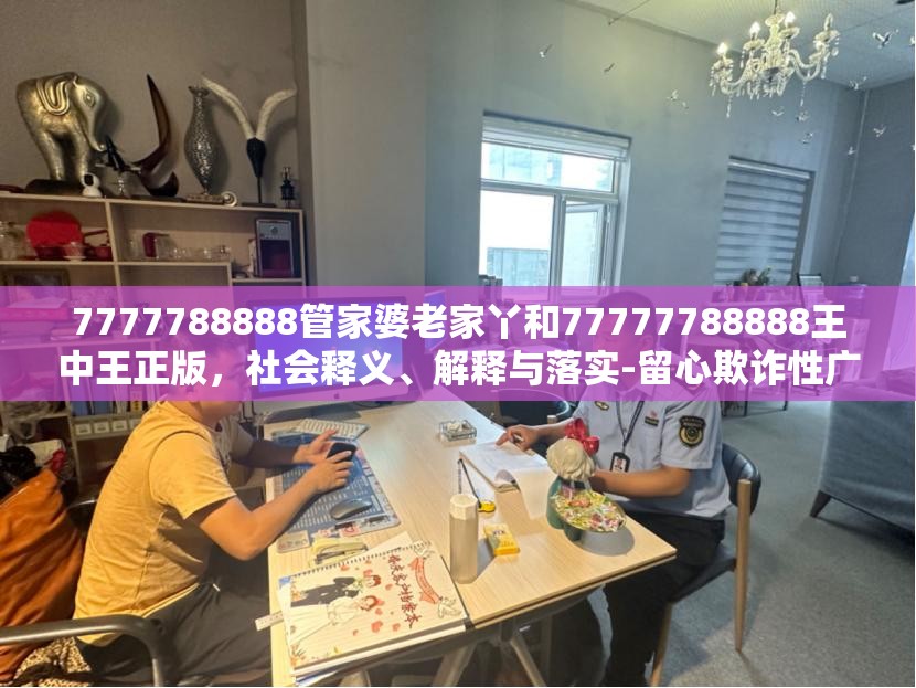 7777788888管家婆老家丫和77777788888王中王正版，社会释义、解释与落实-留心欺诈性广告
