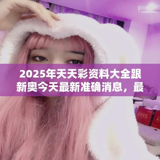 2025年天天彩资料大全跟新奥今天最新准确消息，最新动态深度解析与前瞻视频报道